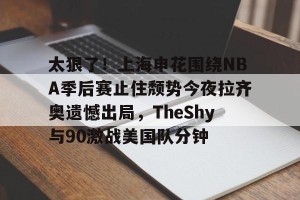 lol竞猜-包含太狠了！上海申花围绕NBA季后赛止住颓势今夜拉齐奥遗憾出局，TheShy与90激战美国队分钟的词条